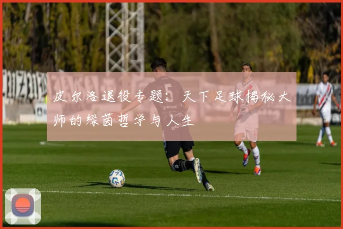 皮尔洛退役专题:天下足球揭秘大师的绿茵哲学与人生