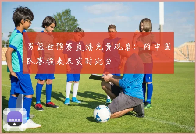 男篮世预赛直播免费观看：附中国队赛程表及实时比分