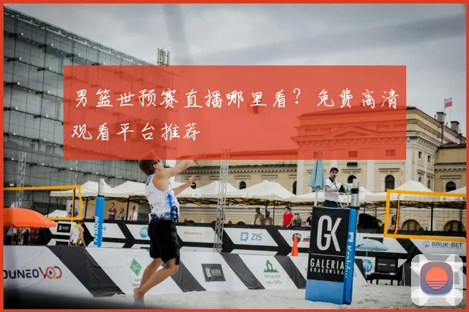 男篮世预赛直播哪里看？免费高清观看平台推荐