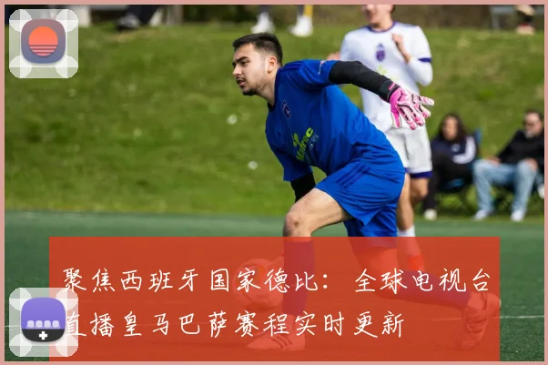 聚焦西班牙国家德比：全球电视台直播皇马巴萨赛程实时更新