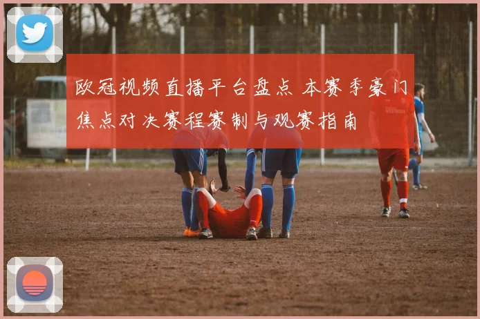 欧冠视频直播平台盘点 本赛季豪门焦点对决赛程赛制与观赛指南