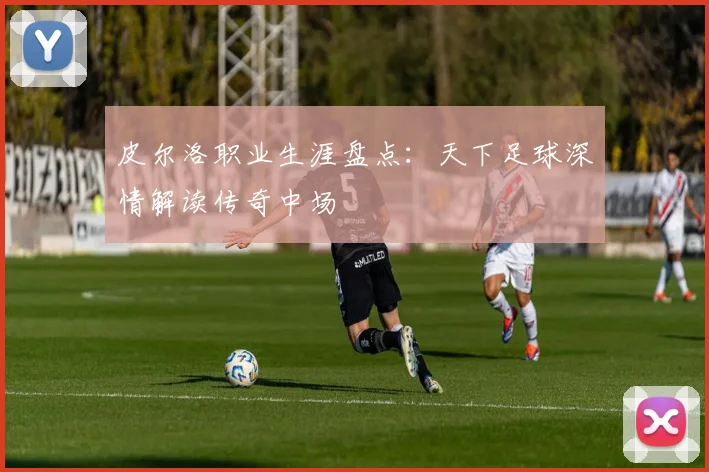 皮尔洛职业生涯盘点:天下足球深情解读传奇中场